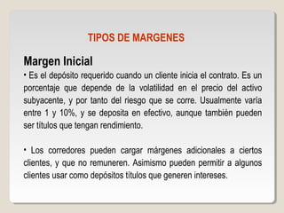 TIPOS DE MARGENES
Margen Inicial
• Es el depósito requerido cuando un cliente inicia el contrato. Es un
porcentaje que depende de la volatilidad en el precio del activo
subyacente, y por tanto del riesgo que se corre. Usualmente varía
entre 1 y 10%, y se deposita en efectivo, aunque también pueden
ser títulos que tengan rendimiento.
• Los corredores pueden cargar márgenes adicionales a ciertos
clientes, y que no remuneren. Asimismo pueden permitir a algunos
clientes usar como depósitos títulos que generen intereses.
 