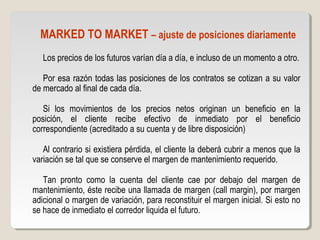 MARKED TO MARKET – ajuste de posiciones diariamente
Los precios de los futuros varían día a día, e incluso de un momento a otro.
Por esa razón todas las posiciones de los contratos se cotizan a su valor
de mercado al final de cada día.
Si los movimientos de los precios netos originan un beneficio en la
posición, el cliente recibe efectivo de inmediato por el beneficio
correspondiente (acreditado a su cuenta y de libre disposición)
Al contrario si existiera pérdida, el cliente la deberá cubrir a menos que la
variación se tal que se conserve el margen de mantenimiento requerido.
Tan pronto como la cuenta del cliente cae por debajo del margen de
mantenimiento, éste recibe una llamada de margen (call margin), por margen
adicional o margen de variación, para reconstituir el margen inicial. Si esto no
se hace de inmediato el corredor liquida el futuro.
 