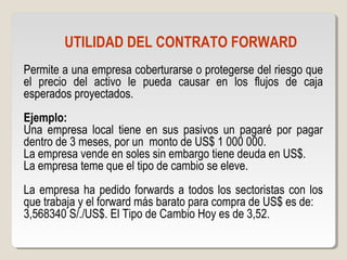 UTILIDAD DEL CONTRATO FORWARD
Permite a una empresa coberturarse o protegerse del riesgo que
el precio del activo le pueda causar en los flujos de caja
esperados proyectados.
Ejemplo:
Una empresa local tiene en sus pasivos un pagaré por pagar
dentro de 3 meses, por un monto de US$ 1 000 000.
La empresa vende en soles sin embargo tiene deuda en US$.
La empresa teme que el tipo de cambio se eleve.
La empresa ha pedido forwards a todos los sectoristas con los
que trabaja y el forward más barato para compra de US$ es de:
3,568340 S/./US$. El Tipo de Cambio Hoy es de 3,52.
 