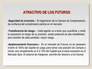 ATRACTIVO DE LOS FUTUROSATRACTIVO DE LOS FUTUROS
-Seguridad de inversión.- El reglamento de la Cámara de Compensación,
da confianza del cumplimiento estricto en el mercado.
-Transferencia de riesgo.- Cada agente va a tener que cuantificar y medir
la exposición al riesgo de su posición, existe potencial de alta rentabilidad,
pero también de altas perdidas, mayor riesgo.
-Apalancamiento financiero.- En el mercado de Futuros no es necesario
invertir el 100% del Capital en juego para tomar una posición de Compra o
Venta, sino simplemente un 5 a 10% del Capital que si sería necesario en el
Mercado Spot. El sistema de márgenes permite dar atractivo a los futuros.
 