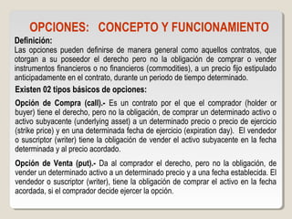 OPCIONES: CONCEPTO Y FUNCIONAMIENTO
Definición:
Las opciones pueden definirse de manera general como aquellos contratos, que
otorgan a su poseedor el derecho pero no la obligación de comprar o vender
instrumentos financieros o no financieros (commodities), a un precio fijo estipulado
anticipadamente en el contrato, durante un periodo de tiempo determinado.
Existen 02 tipos básicos de opciones:
Opción de Compra (call).- Es un contrato por el que el comprador (holder or
buyer) tiene el derecho, pero no la obligación, de comprar un determinado activo o
activo subyacente (underlying asset) a un determinado precio o precio de ejercicio
(strike price) y en una determinada fecha de ejercicio (expiration day). El vendedor
o suscriptor (writer) tiene la obligación de vender el activo subyacente en la fecha
determinada y al precio acordado.
Opción de Venta (put).- Da al comprador el derecho, pero no la obligación, de
vender un determinado activo a un determinado precio y a una fecha establecida. El
vendedor o suscriptor (writer), tiene la obligación de comprar el activo en la fecha
acordada, si el comprador decide ejercer la opción.
 