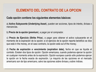 ELEMENTO DEL CONTRATO DE LA OPCION
Cada opción contiene los siguientes elementos básicos:
a) Activo Subyacente (Underlying Asset), pueden ser acciones, tipos de interés, divisas o
mercancías.
b) Precio de la opción (premium), a pagar por el comprador.
c) Precio de Ejercicio (Strike Price), a pagar para obtener el activo subyacente en el
momento de la expiración de la opción; si el ejercicio de la opción reporta beneficio se dice
que está in the money, en el caso contrario, la opción está out of the money.
d) Fecha de expiración o vencimiento (expiration date), fecha en que se liquida el
contrato. Existen dos tipos de opción: Opción americana, cuando podemos ejercer la opción
en cualquier momento antes de la expiración; Opción europea cuando sólo podemos ejercer
la opción en la fecha exacta de expiración. La mayoría de las opciones en el mercado
americano son de tipo americano, salvo las opciones sobre divisas y sobre índices.
 