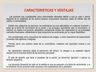 CARACTERISTICAS Y VENTAJAS
Las opciones son consideradas como instrumentos derivados debido a que su valor o precio
depende de la volatilidad de los activos básicos involucrados (acciones, tasas de interés, tipo de
cambio, o commodities)
Existen dos categorías de opciones: las americanas que son ejercitables en cualquier momento o
antes de la fecha de vencimiento de la opción y las europeas, ejercitables sólo al vencimiento, lo
indicado no implica una posición geográfica; actualmente ambas son negociadas en los principales
mercados financieros, utilizándose en gran proporción las americanas por su mayor flexibilidad.
Son consideradas como mecanismo de cobertura de riesgos, o como mecanismo de especulación
(inversión más agresiva y riesgosa)
Permite cerrar una posición antes de su vencimiento, mediante otra operación inversa o por
diferencia.
No representan derechos sobre el patrimonio del emisor, no otorgan a su poseedor alguna
relación con la empresa dueña de las acciones que posee.
El acto de derecho que tiene el poseedor de la opción, se denomina “ejercicio” o ejercer su
derecho respectivo.
Las opciones carecerán de valor en la medida en que se acerquen a la fecha de vencimiento, o si
la cotización de las acciones están opuestas a las expectativas de su poseedor.
 