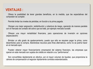 VENTAJAS :
Ofrece la posibilidad de tener grandes beneficios, en la medida, que las expectativas del
comprador se cumplan.
Permite limitar los niveles de pérdidas, en función a la prima pagada.
Otorgan una mejor asignación, redistribución y cobertura de riesgo, operando de manera paralela
con el mercado de contado del activo que se trate, por ejemplo mercado bursátil.
Ofrecen una mayor rentabilidad financiera, para operaciones de inversión en opciones
(especulación)
Brindan un alto grado de apalancamiento, puesto que sólo se requiere pagar la prima, como
desembolso para la compra, liberándose recursos para fines alternativos, como no se podría hacer
en el mercado spot.
Pueden obtener mayor financiamiento empresarial del sistema financiero, las empresas que
operan en este mercado son sujetos de crédito en relación a su “performance”.
Son convertibles rápidamente en efectivo, por el mayor volumen de liquidez, que proporciona la
cámara de compensación al negociar rápidamente contratos estandarizados.
 