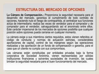 ESTRUCTURA DEL MERCADO DE OPCIONES
La Cámara de Compensación.- Proporciona la seguridad necesaria para el
desarrollo del mercado, garantiza el cumplimiento de todo contrato de
opciones, haciendo nulo el riesgo de contrapartida, al centralizar sus funciones
actúa de intermediario; realiza las veces de vendedor para el comprador y de
comprador para el vendedor, salvaguardando así el anonimato entre ellos.
Este carácter impersonal de los mercados de opciones posibilita que cualquier
posición sobre opciones pueda cerrarse en cualquier momento.
La cámara exige a sus miembros ciertos requisitos, estos vienen referidos al:
código de conducta y normas de actuación estrictas, considerables
aportaciones de capital, control de los márgenes según las operaciones
realizadas y las aportación de un fondo de compensación o garantía, para el
caso que un cliente no cumpla con sus compromisos.
Las cámaras están constituidas por entidades privadas bajo la forma
corporativa de Sociedad Anónima, vienen representadas por sólidas
instituciones financieras y solventes sociedades de inversión, las cuales
brindan la seguridad necesaria para el buen funcionamiento del mercado.
 