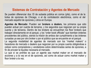 Sistemas de Contratación y Agentes de Mercado
Se pueden diferenciar dos: El de subasta pública en corros (pits), como el de la
bolsa de opciones de Chicago, o el de contratación electrónica, como el del
mercado español de opciones y otros en Europa.
Agentes de Mercado: Pueden ser brokers o dealers, los primeros que sólo
pueden actuar por cuenta de terceros, y los segundos que negocian por su propia
cuenta y de terceros, Dentro de los brokers se encuentran los floor brokers que
trabajan directamente en el parqué, y los “order book officials” que tramitan órdenes
procedentes del público, siendo la misión de ambos dar cumplimiento a las órdenes
cursadas ya sea por otro broker o por el público que se encuentre en el parqué.
La segunda modalidad de agentes de mercado son los “market makers” o
hacedores de mercado o dealers que negocian por su propia cuenta obligándose a
cotizar como compradores y vendedores sobre determinadas series de opciones, a
fin de proveer la liquidez necesaria al mercado.
Lo que sí se prohibe es que un agente sea market maker en el mercado de
acciones y a la vez en el de opciones, así como de actuar como market maker y
floor broker a la vez.
 