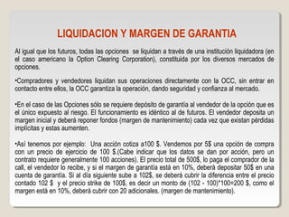 LIQUIDACION Y MARGEN DE GARANTIA
Al igual que los futuros, todas las opciones se liquidan a través de una institución liquidadora (en
el caso americano la Option Clearing Corporation), constituida por los diversos mercados de
opciones.
•Compradores y vendedores liquidan sus operaciones directamente con la OCC, sin entrar en
contacto entre ellos, la OCC garantiza la operación, dando seguridad y confianza al mercado.
•En el caso de las Opciones sólo se requiere depósito de garantía al vendedor de la opción que es
el único expuesto al riesgo. El funcionamiento es idéntico al de futuros. El vendedor deposita un
margen inicial y deberá reponer fondos (margen de mantenimiento) cada vez que existan pérdidas
implícitas y estas aumenten.
•Así tenemos por ejemplo: Una acción cotiza a100 $. Vendemos por 5$ una opción de compra
con un precio de ejercicio de 100 $.(Cabe indicar que los datos se dan por acción, pero un
contrato requiere generalmente 100 acciones). El precio total de 500$, lo paga el comprador de la
call, el vendedor lo recibe, y si el margen de garantía está en 10%, deberá depositar 50$ en una
cuenta de garantía. Si al día siguiente sube a 102$, se deberá cubrir la diferencia entre el precio
contado 102 $ y el precio strike de 100$, es decir un monto de (102 - 100)*100=200 $, como el
margen está en 10%, deberá cubrir con 20 adicionales. (margen de mantenimiento).
 