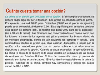 La prima es el precio que uno paga por la opción. Si se compra una opción, se
deberá pagar algo por ser el tenedor. Ese precio es conocido como la prima.
Por ejemplo, una call 88.00 para Diciembre (88.00 es el precio de ejercicio)
puede estar comercializándose en 2.00. Esto significa que si se quiere comprar
esta opción de compra (call), se tendría que pagar 2.00 para ser el poseedor.
(los 2.00 son la prima) . Las Opciones son comercializadas en corros, como con
los futuros a través de los agentes que gritan y mueven los brazos, dentro de
un mercado organizado, donde se van calzando las compras y ventas. Los
compradores ofertan el precio que ellos estarían dispuestos a pagar por la
opción, y los vendedores piden por un precio, sobre el cual ellos estarían
dispuestos a vender la opción. Cuando se calza los precios, la operación se dá.
La prima (o costo de la opción) es la única variable en la mayoría de las bolsas
de opciones en Estados Unidos. El tipo de commodity, mes y precios de
ejercicio son todos estandarizados. El único término negociable es la prima (o
precio). Además de la prima, también hay comisiones y cargos los cuales
varían de SAB a SAP.
Cuánto cuesta tomar una opción?
 