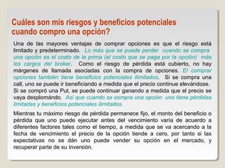 Una de las mayores ventajas de comprar opciones es que el riesgo está
limitado y predeterminado. Lo más que se puede perder cuando se compra
una opción es el costo de la prima (el costo que se paga por la opción) más
los cargos del broker. Como el riesgo de pérdida está cubierto, no hay
márgenes de llamada asociadas con la compra de opciones. El comprar
opciones también tiene beneficios potenciales ilimitados. Si se compra una
call, uno se puede ir beneficiando a medida que el precio continue elevándose.
Si se compró una Put, se puede continuar ganando a medida que el precio se
vaya desplomándo. Así que cuando se compra una opción uno tiene pérdidas
limitadas y beneficios potenciales ilimitados.
Mientras tu máximo riesgo de pérdida permanece fijo, el monto del beneficio o
pérdida que uno puede ejecutar antes del vencimiento varía de acuerdo a
diferentes factores tales como el tiempo, a medida que se va acercando a la
fecha de vencimiento el precio de la opción tiende a cero, por tanto si las
expectativas no se dán uno puede vender su opción en el mercado, y
recuperar parte de su inversión.
Cuáles son mis riesgos y beneficios potenciales
cuando compro una opción?
 