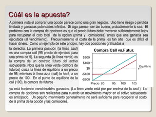 A primera vista el comprar una opción parece como una gran negocio. Uno tiene riesgo o pérdida
limitada y ganacias potenciales infinitas. Si algo parece ser tan bueno, probablemente lo sea. El
problema con la compra de opciones es que el precio futuro debe moverse suficientemente lejos
para recuperar el coto total de la opción (prima y comisiones) antes que una ganacia sea
ejecutada (al vencimiento). Frecuentemente el costo de la prima es tan alto que es dificil el
hacer dinero. Como un ejemplo de este pricipio, hay dos posiciones graficadas a
Compra Call vs.Futur.Compra Call vs.Futur.
Equilibrio
Precio 85 95 100 105
la derecha. La primera posición (la línea azul)
es una compra call (95 precio de ejercicio para
una prima de 5). La segunda (la línea verde) es
la compra de un contrato futuro del activo
subyacente. Nota que la línea verde (compra de
futuros) cruza la línea de equilibrio a un precio
de 95, mientras la línea azul (call) lo hará, a un
precio de 100. En el punto de equilibrio de la
call (100), la compra de futuros
ya está haciendo considerables ganacias. (La linea verde está por por encima de la azul.) La
compra de opciones son realizadas para cuando un movimiento mayor en el activo subyacente
es anticipado. Un pequño movimiento generalmente no será suficiente para recuperar el costo
de la prima de la opción y las comisiones.
Cúál es la apuesta?Cúál es la apuesta?
$800
$400
$0
-$400
-$800
 