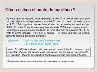 Digamos que el mercado esta operando a 100.00 y uno espera una gran
caida en el precio, así que se compra a 96.00 una put con un costo de prima
de 1.00. Esto signifca que se tiene el dercho de vender un contrato por
96.00. El punto de equilibrio al vencimiento sería 95.00 (menos comisiones).
Para llegar a este punto de equilibrio, se toma el precio de ejercicio (96.00) se
resta la prima pagada (1.00) por la opción. (Si fuese una call, se deberá
sumar la prima al precio de ejercicio.)
Call = Strike price + prima + fees
Put = Strike price - prima - fees
Cómo estimo el punto de equilibrio ?Cómo estimo el punto de equilibrio ?
Nota: El método indicado siempre es el procedimiento correcto, para
encontrar el punto de equilibrio de una opción de compra al vencimiento.
En realidad, el punto de equilibrio cambiará a medida que pasa el tiempo.
Equilbrio:
El cálculo indicado es sólo aplicable para compra de opciones.
 