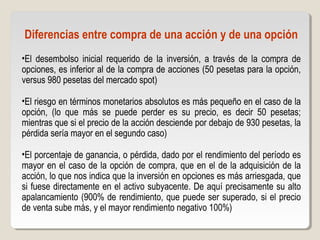 Diferencias entre compra de una acción y de una opción
•El desembolso inicial requerido de la inversión, a través de la compra de
opciones, es inferior al de la compra de acciones (50 pesetas para la opción,
versus 980 pesetas del mercado spot)
•El riesgo en términos monetarios absolutos es más pequeño en el caso de la
opción, (lo que más se puede perder es su precio, es decir 50 pesetas;
mientras que si el precio de la acción desciende por debajo de 930 pesetas, la
pérdida sería mayor en el segundo caso)
•El porcentaje de ganancia, o pérdida, dado por el rendimiento del período es
mayor en el caso de la opción de compra, que en el de la adquisición de la
acción, lo que nos indica que la inversión en opciones es más arriesgada, que
si fuese directamente en el activo subyacente. De aquí precisamente su alto
apalancamiento (900% de rendimiento, que puede ser superado, si el precio
de venta sube más, y el mayor rendimiento negativo 100%)
 
