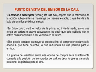 PUNTO DE VISTA DEL EMISOR DE LA CALL
•El emisor o suscriptor (writer) de una call, espera que la cotización de
la acción subyacente se mantenga de manera estable, o que tienda a la
baja durante los próximos meses.
•Su único cobro será el valor de la prima, no invierte nada, salvo que
tenga en cartera el activo subyacente, es decir que este cubierto con el
activo correspondiente a ser vendido en el futuro.
•Si el precio contado, es mayor al precio strike, el comprador reclamará la
acción a que tiene derecho, lo que redundará en una pérdida para el
emisor.
•La gráfica de resultado sobre una opción de compra será exactamente
contraria a la posición del comprador del call, es decir lo que es ganancia
para uno, es pérdida para el otro.
 