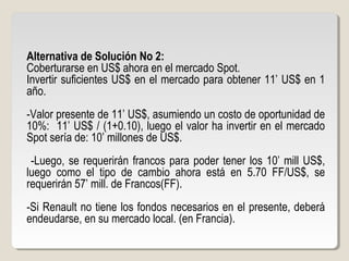 Alternativa de Solución No 2:
Coberturarse en US$ ahora en el mercado Spot.
Invertir suficientes US$ en el mercado para obtener 11’ US$ en 1
año.
-Valor presente de 11’ US$, asumiendo un costo de oportunidad de
10%: 11’ US$ / (1+0.10), luego el valor ha invertir en el mercado
Spot sería de: 10’ millones de US$.
-Luego, se requerirán francos para poder tener los 10’ mill US$,
luego como el tipo de cambio ahora está en 5.70 FF/US$, se
requerirán 57’ mill. de Francos(FF).
-Si Renault no tiene los fondos necesarios en el presente, deberá
endeudarse, en su mercado local. (en Francia).
 