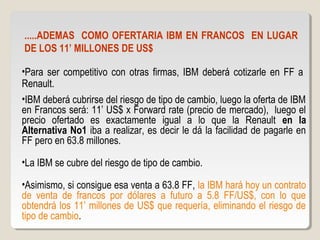 .....ADEMAS COMO OFERTARIA IBM EN FRANCOS EN LUGAR
DE LOS 11’ MILLONES DE US$
•Para ser competitivo con otras firmas, IBM deberá cotizarle en FF a
Renault.
•IBM deberá cubrirse del riesgo de tipo de cambio, luego la oferta de IBM
en Francos será: 11’ US$ x Forward rate (precio de mercado), luego el
precio ofertado es exactamente igual a lo que la Renault en la
Alternativa No1 iba a realizar, es decir le dá la facilidad de pagarle en
FF pero en 63.8 millones.
•La IBM se cubre del riesgo de tipo de cambio.
•Asimismo, si consigue esa venta a 63.8 FF, la IBM hará hoy un contrato
de venta de francos por dólares a futuro a 5.8 FF/US$, con lo que
obtendrá los 11’ millones de US$ que requería, eliminando el riesgo de
tipo de cambio.
 