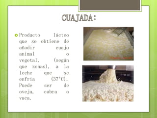  Producto lácteo
que se obtiene de
añadir cuajo
animal o
vegetal, (según
que zonas), a la
leche que se
enfría (37ºC).
Puede ser de
oveja, cabra o
vaca.
 