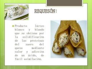  Producto lácteo
blanco y blando
que se obtiene por
la solidificación
de las proteínas
del suero del
queso mediante
calor y adicción
de un ácido, de
fácil asimilación.
 