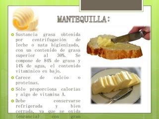  Sustancia grasa obtenida
por centrifugación de
leche o nata higienizada,
con un contenido de grasa
superior al 30%. Se
compone de 84% de grasa y
14% de agua, el contenido
vitamínico es bajo.
 Carece de calcio o
proteínas.
 Sólo proporciona calorías
y algo de vitamina A.
 Debe conservarse
refrigerada y bien
cerrada, ya que se oxida
(enrancia) con gran
 