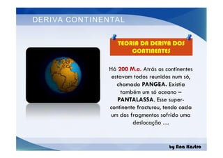 DERIVA CONTINENTAL
TEORIA DA DERIVA DOS
CONTINENTES
Há 200 M.a. Atrás os continentes
estavam todos reunidos num só,
chamado PANGEA. Existia
também um só oceano –
PANTALASSA. Esse super-
continente fracturou, tendo cada
um dos fragmentos sofrido uma
deslocação …
by Ana Kastro
Há 200 M.a. Atrás os continentes
estavam todos reunidos num só,
chamado PANGEA. Existia
também um só oceano –
PANTALASSA. Esse super-
continente fracturou, tendo cada
um dos fragmentos sofrido uma
deslocação …
 