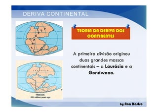 DERIVA CONTINENTAL
A primeira divisão originou
duas grandes massas
continentais – a Laurásia e a
Gondwana.
TEORIA DA DERIVA DOS
CONTINENTES
by Ana Kastro
A primeira divisão originou
duas grandes massas
continentais – a Laurásia e a
Gondwana.
 