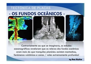TECTÓNICA DE PLACAS
- OS FUNDOS OCEÂNICOS -
by Ana Kastro
Contrariamente ao que se imaginava, os estudos
oceanográficos revelaram que os relevos dos fundos oceânicos
eram mais do que tranquilas planícies: existem montanhas,
fenómenos vulcânicos e zonas / vales extremamente profundos!
 