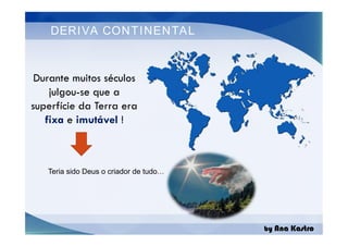 DERIVA CONTINENTAL
Durante muitos séculos
julgou-se que a
superfície da Terra era
fixa e imutável !
by Ana Kastro
Durante muitos séculos
julgou-se que a
superfície da Terra era
fixa e imutável !
Teria sido Deus o criador de tudo…
 