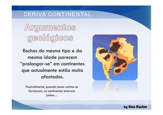 DERIVA CONTINENTAL
Rochas do mesmo tipo e da
mesma idade parecem
“prolongar-se” em continentes
que actualmente estão muito
afastados.
by Ana Kastro
Rochas do mesmo tipo e da
mesma idade parecem
“prolongar-se” em continentes
que actualmente estão muito
afastados.
Possivelmente, quando essas rochas se
formaram, os continentes estavam
juntos…
 