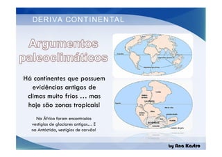 DERIVA CONTINENTAL
Há continentes que possuem
evidências antigas de
climas muito frios … mas
hoje são zonas tropicais!
by Ana Kastro
Há continentes que possuem
evidências antigas de
climas muito frios … mas
hoje são zonas tropicais!
Na África foram encontrados
vestígios de glaciares antigos… E
na Antáctida, vestígios de carvão!
 