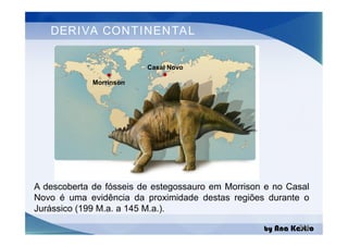 DERIVA CONTINENTAL
Morrinson
Casal Novo
by Ana Kastro
A descoberta de fósseis de estegossauro em Morrison e no Casal
Novo é uma evidência da proximidade destas regiões durante o
Jurássico (199 M.a. a 145 M.a.).
3/4
 