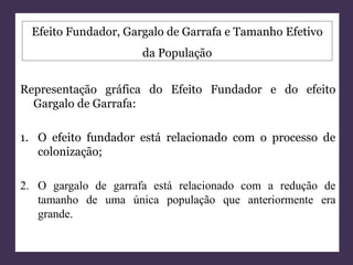 Efeito Fundador, Gargalo de Garrafa e Tamanho Efetivo 
da População 
Representação gráfica do Efeito Fundador e do efeito 
Gargalo de Garrafa: 
1. O efeito fundador está relacionado com o processo de 
colonização; 
2. O gargalo de garrafa está relacionado com a redução de 
tamanho de uma única população que anteriormente era 
grande. 
 