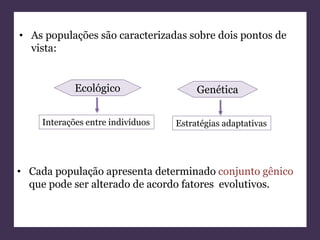 • As populações são caracterizadas sobre dois pontos de 
vista: 
Ecológico Genética 
Interações entre indivíduos Estratégias adaptativas 
• Cada população apresenta determinado conjunto gênico 
que pode ser alterado de acordo fatores evolutivos. 
 