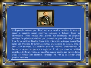 A disposição adotada por Rivail em seus estudos espíritas foi sempre
seguir a seguinte regra: observar, comparar e deduzir. Todas as
informações foram obtidas pela escrita, por intermédio de diversos
médiuns. Os primeiros médiuns que concorreram para a elaboração desse
livro foram as Srtas. Baudin. Quase todo o livro foi escrito por intermédio
delas, em presença de numeroso público que assistia às sessões, com o
mais vivo interesse. As médiuns ficavam sentadas separadamente e
faziam a mesma pergunta aos espíritos. É, aí, que entra o espírito
científico de Rivail. Coteja as questões, recusa aquilo que parece dúbio
(Pode se recusar dez aparentes verdades, em vez de se aceitar uma
possível mentira).
 