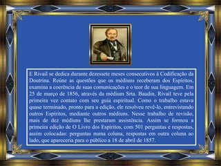 E Rivail se dedica durante dezessete meses consecutivos à Codificação da
Doutrina. Reúne as questões que os médiuns receberam dos Espíritos,
examina a coerência de suas comunicações e o teor de sua linguagem. Em
25 de março de 1856, através da médium Srta. Baudin, Rivail teve pela
primeira vez contato com seu guia espiritual. Como o trabalho estava
quase terminado, pronto para a edição, ele resolveu revê-lo, entrevistando
outros Espíritos, mediante outros médiuns. Nesse trabalho de revisão,
mais de dez médiuns lhe prestaram assistência. Assim se formou a
primeira edição de O Livro dos Espíritos, com 501 perguntas e respostas,
assim colocadas: perguntas numa coluna, respostas em outra coluna ao
lado, que apareceria para o público a 18 de abril de 1857.
 