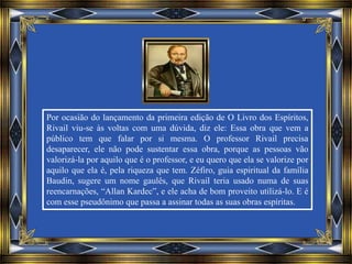 Por ocasião do lançamento da primeira edição de O Livro dos Espíritos,
Rivail viu-se às voltas com uma dúvida, diz ele: Essa obra que vem a
público tem que falar por si mesma. O professor Rivail precisa
desaparecer, ele não pode sustentar essa obra, porque as pessoas vão
valorizá-la por aquilo que é o professor, e eu quero que ela se valorize por
aquilo que ela é, pela riqueza que tem. Zéfiro, guia espiritual da família
Baudin, sugere um nome gaulês, que Rivail teria usado numa de suas
reencarnações, “Allan Kardec”, e ele acha de bom proveito utilizá-lo. E é
com esse pseudônimo que passa a assinar todas as suas obras espíritas.
 
