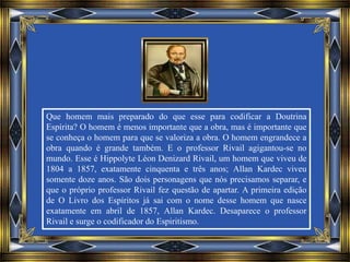 Que homem mais preparado do que esse para codificar a Doutrina
Espírita? O homem é menos importante que a obra, mas é importante que
se conheça o homem para que se valoriza a obra. O homem engrandece a
obra quando é grande também. E o professor Rivail agigantou-se no
mundo. Esse é Hippolyte Léon Denizard Rivail, um homem que viveu de
1804 a 1857, exatamente cinquenta e três anos; Allan Kardec viveu
somente doze anos. São dois personagens que nós precisamos separar, e
que o próprio professor Rivail fez questão de apartar. A primeira edição
de O Livro dos Espíritos já sai com o nome desse homem que nasce
exatamente em abril de 1857, Allan Kardec. Desaparece o professor
Rivail e surge o codificador do Espiritismo.
 