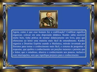 Agora, como é que esse homem fez a codificação? Codificar significa
organizar, colocar em uma disposição didática. Kardec sabia escrever
muito bem, tinha prática de montar didaticamente um livro, para que
oferecesse ao leitor uma maneira mais fácil de entendimento. Kardec
organiza a Doutrina Espírita usando a Maiêutica, método inventado por
Sócrates para tornar o conhecimento mais fácil, o sistema de perguntas e
respostas, que quebra o conhecimento em porções menores e permite que
o leitor, que o estudioso, absorva o conhecimento aos poucos, inclusive
com interrupções, sem que signifique prejuízo para o conhecimento.
 