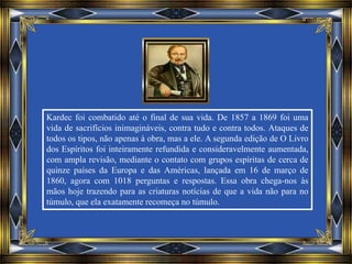 Kardec foi combatido até o final de sua vida. De 1857 a 1869 foi uma
vida de sacrifícios inimagináveis, contra tudo e contra todos. Ataques de
todos os tipos, não apenas à obra, mas a ele. A segunda edição de O Livro
dos Espíritos foi inteiramente refundida e consideravelmente aumentada,
com ampla revisão, mediante o contato com grupos espíritas de cerca de
quinze países da Europa e das Américas, lançada em 16 de março de
1860, agora com 1018 perguntas e respostas. Essa obra chega-nos às
mãos hoje trazendo para as criaturas notícias de que a vida não para no
túmulo, que ela exatamente recomeça no túmulo.
 