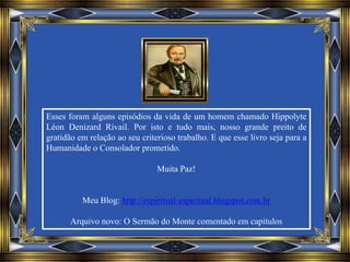 Esses foram alguns episódios da vida de um homem chamado Hippolyte
Léon Denizard Rivail. Por isto e tudo mais, nosso grande preito de
gratidão em relação ao seu criterioso trabalho. E que esse livro seja para a
Humanidade o Consolador prometido.
Muita Paz!
Meu Blog: http://espiritual-espiritual.blogspot.com.br
Arquivo novo: O Sermão do Monte comentado em capítulos
 