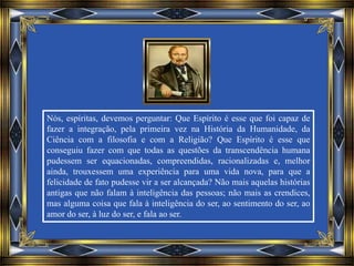 Nós, espíritas, devemos perguntar: Que Espírito é esse que foi capaz de
fazer a integração, pela primeira vez na História da Humanidade, da
Ciência com a filosofia e com a Religião? Que Espírito é esse que
conseguiu fazer com que todas as questões da transcendência humana
pudessem ser equacionadas, compreendidas, racionalizadas e, melhor
ainda, trouxessem uma experiência para uma vida nova, para que a
felicidade de fato pudesse vir a ser alcançada? Não mais aquelas histórias
antigas que não falam à inteligência das pessoas; não mais as crendices,
mas alguma coisa que fala à inteligência do ser, ao sentimento do ser, ao
amor do ser, à luz do ser, e fala ao ser.
 