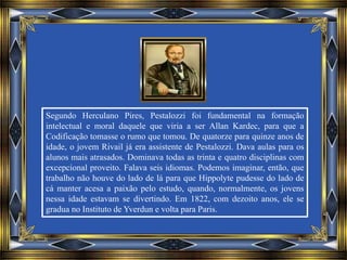 Segundo Herculano Pires, Pestalozzi foi fundamental na formação
intelectual e moral daquele que viria a ser Allan Kardec, para que a
Codificação tomasse o rumo que tomou. De quatorze para quinze anos de
idade, o jovem Rivail já era assistente de Pestalozzi. Dava aulas para os
alunos mais atrasados. Dominava todas as trinta e quatro disciplinas com
excepcional proveito. Falava seis idiomas. Podemos imaginar, então, que
trabalho não houve do lado de lá para que Hippolyte pudesse do lado de
cá manter acesa a paixão pelo estudo, quando, normalmente, os jovens
nessa idade estavam se divertindo. Em 1822, com dezoito anos, ele se
gradua no Instituto de Yverdun e volta para Paris.
 