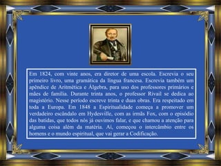 Em 1824, com vinte anos, era diretor de uma escola. Escrevia o seu
primeiro livro, uma gramática da língua francesa. Escrevia também um
apêndice de Aritmética e Álgebra, para uso dos professores primários e
mães de família. Durante trinta anos, o professor Rivail se dedica ao
magistério. Nesse período escreve trinta e duas obras. Era respeitado em
toda a Europa. Em 1848 a Espiritualidade começa a promover um
verdadeiro escândalo em Hydesville, com as irmãs Fox, com o episódio
das batidas, que todos nós já ouvimos falar, e que chamou a atenção para
alguma coisa além da matéria. Aí, começou o intercâmbio entre os
homens e o mundo espiritual, que vai gerar a Codificação.
 