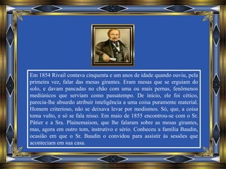 Em 1854 Rivail contava cinquenta e um anos de idade quando ouviu, pela
primeira vez, falar das mesas girantes. Eram mesas que se erguiam do
solo, e davam pancadas no chão com uma ou mais pernas, fenômenos
mediúnicos que serviam como passatempo. De início, ele foi cético,
parecia-lhe absurdo atribuir inteligência a uma coisa puramente material.
Homem criterioso, não se deixava levar por modismos. Só, que, a coisa
toma vulto, e só se fala nisso. Em maio de 1855 encontrou-se com o Sr.
Pâtier e a Sra. Plainemaison, que lhe falaram sobre as mesas girantes,
mas, agora em outro tom, instrutivo e sério. Conheceu a família Baudin,
ocasião em que o Sr. Baudin o convidou para assistir às sessões que
aconteciam em sua casa.
 
