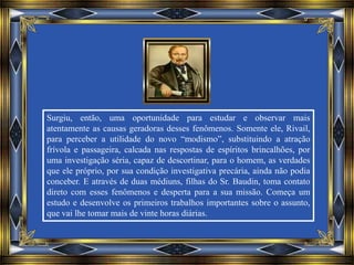 Surgiu, então, uma oportunidade para estudar e observar mais
atentamente as causas geradoras desses fenômenos. Somente ele, Rivail,
para perceber a utilidade do novo “modismo”, substituindo a atração
frívola e passageira, calcada nas respostas de espíritos brincalhões, por
uma investigação séria, capaz de descortinar, para o homem, as verdades
que ele próprio, por sua condição investigativa precária, ainda não podia
conceber. E através de duas médiuns, filhas do Sr. Baudin, toma contato
direto com esses fenômenos e desperta para a sua missão. Começa um
estudo e desenvolve os primeiros trabalhos importantes sobre o assunto,
que vai lhe tomar mais de vinte horas diárias.
 