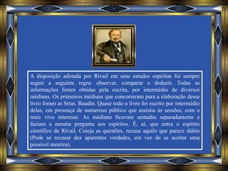 A disposição adotada por Rivail em seus estudos espíritas foi sempre
seguir a seguinte regra: observar, comparar e deduzir. Todas as
informações foram obtidas pela escrita, por intermédio de diversos
médiuns. Os primeiros médiuns que concorreram para a elaboração desse
livro foram as Srtas. Baudin. Quase todo o livro foi escrito por intermédio
delas, em presença de numeroso público que assistia às sessões, com o
mais vivo interesse. As médiuns ficavam sentadas separadamente e
faziam a mesma pergunta aos espíritos. É, aí, que entra o espírito
científico de Rivail. Coteja as questões, recusa aquilo que parece dúbio
(Pode se recusar dez aparentes verdades, em vez de se aceitar uma
possível mentira).
 