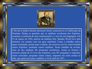 E Rivail se dedica durante dezessete meses consecutivos à Codificação da
Doutrina. Reúne as questões que os médiuns receberam dos Espíritos,
examina a coerência de suas comunicações e o teor de sua linguagem. Em
25 de março de 1856, através da médium Srta. Baudin, Rivail teve pela
primeira vez contato com seu guia espiritual. Como o trabalho estava
quase terminado, pronto para a edição, ele resolveu revê-lo, entrevistando
outros Espíritos, mediante outros médiuns. Nesse trabalho de revisão,
mais de dez médiuns lhe prestaram assistência. Assim se formou a
primeira edição de O Livro dos Espíritos, com 501 perguntas e respostas,
assim colocadas: perguntas numa coluna, respostas em outra coluna ao
lado, que apareceria para o público a 18 de abril de 1857.
 