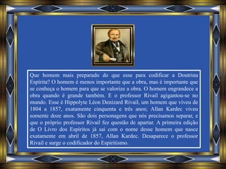 Que homem mais preparado do que esse para codificar a Doutrina
Espírita? O homem é menos importante que a obra, mas é importante que
se conheça o homem para que se valorize a obra. O homem engrandece a
obra quando é grande também. E o professor Rivail agigantou-se no
mundo. Esse é Hippolyte Léon Denizard Rivail, um homem que viveu de
1804 a 1857, exatamente cinquenta e três anos; Allan Kardec viveu
somente doze anos. São dois personagens que nós precisamos separar, e
que o próprio professor Rivail fez questão de apartar. A primeira edição
de O Livro dos Espíritos já sai com o nome desse homem que nasce
exatamente em abril de 1857, Allan Kardec. Desaparece o professor
Rivail e surge o codificador do Espiritismo.
 