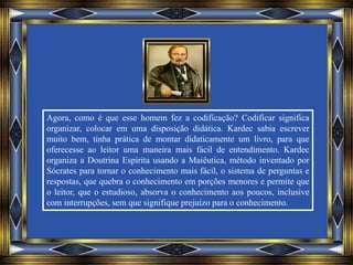 Agora, como é que esse homem fez a codificação? Codificar significa
organizar, colocar em uma disposição didática. Kardec sabia escrever
muito bem, tinha prática de montar didaticamente um livro, para que
oferecesse ao leitor uma maneira mais fácil de entendimento. Kardec
organiza a Doutrina Espírita usando a Maiêutica, método inventado por
Sócrates para tornar o conhecimento mais fácil, o sistema de perguntas e
respostas, que quebra o conhecimento em porções menores e permite que
o leitor, que o estudioso, absorva o conhecimento aos poucos, inclusive
com interrupções, sem que signifique prejuízo para o conhecimento.
 