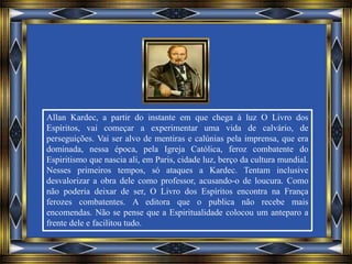 Allan Kardec, a partir do instante em que chega à luz O Livro dos
Espíritos, vai começar a experimentar uma vida de calvário, de
perseguições. Vai ser alvo de mentiras e calúnias pela imprensa, que era
dominada, nessa época, pela Igreja Católica, feroz combatente do
Espiritismo que nascia ali, em Paris, cidade luz, berço da cultura mundial.
Nesses primeiros tempos, só ataques a Kardec. Tentam inclusive
desvalorizar a obra dele como professor, acusando-o de loucura. Como
não poderia deixar de ser, O Livro dos Espíritos encontra na França
ferozes combatentes. A editora que o publica não recebe mais
encomendas. Não se pense que a Espiritualidade colocou um anteparo a
frente dele e facilitou tudo.
 