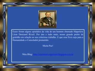 Esses foram alguns episódios da vida de um homem chamado Hippolyte
Léon Denizard Rivail. Por isto e tudo mais, nosso grande preito de
gratidão em relação ao seu criterioso trabalho. E que esse livro seja para a
Humanidade o Consolador prometido.
Muita Paz!
Meu Blog: http://espiritual-espiritual.blogspot.com.br
 