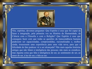 Nós, espíritas, devemos perguntar: Que Espírito é esse que foi capaz de
fazer a integração, pela primeira vez na História da Humanidade, da
Ciência com a Filosofia e com a Religião? Que Espírito é esse que
conseguiu fazer com que todas as questões da transcendência humana
pudessem ser equacionadas, compreendidas, racionalizadas e, melhor
ainda, trouxessem uma experiência para uma vida nova, para que a
felicidade de fato pudesse vir a ser alcançada? Não mais aquelas histórias
antigas que não falam à inteligência das pessoas; não mais as crendices,
mas alguma coisa que fala à inteligência do ser, ao sentimento do ser, ao
amor do ser, à luz do ser, e fala ao ser.
 